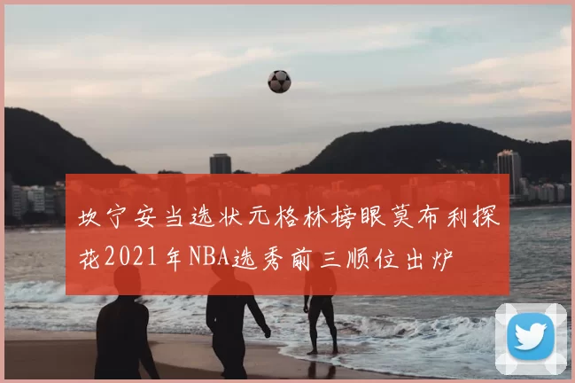 坎宁安当选状元格林榜眼莫布利探花2021年NBA选秀前三顺位出炉