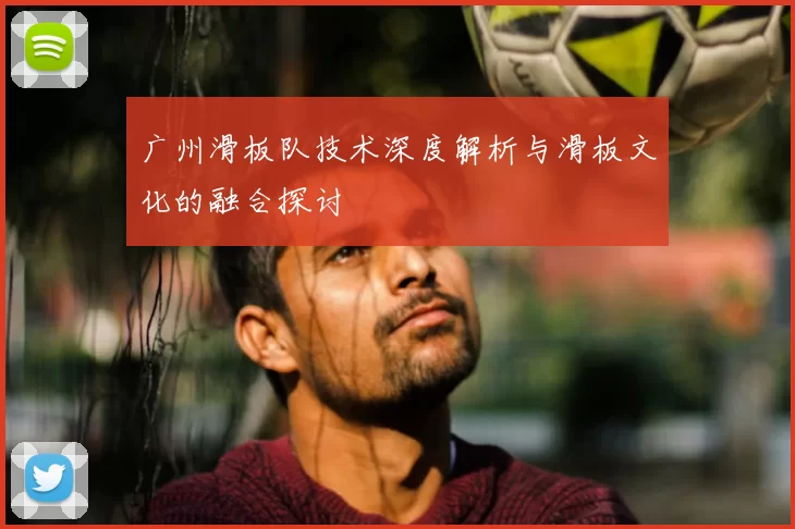 广州滑板队技术深度解析与滑板文化的融合探讨