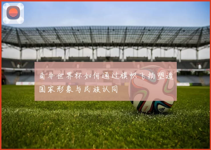 南非世界杯如何通过旗帜飞扬塑造国家形象与民族认同