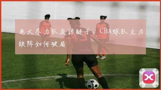 老大尽力队友掉链子，CBA球队主力缺阵如何破局