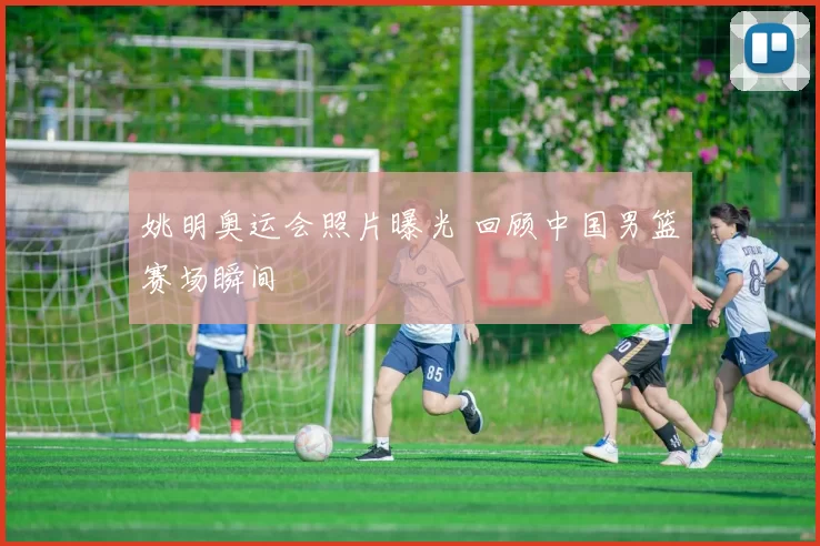 姚明奥运会照片曝光 回顾中国男篮赛场瞬间