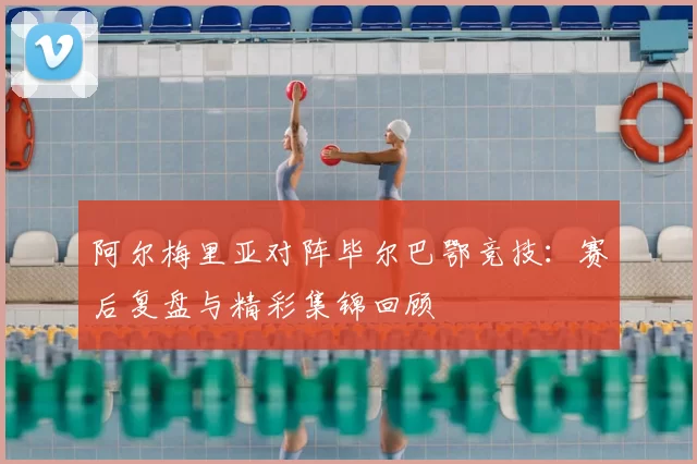 阿尔梅里亚对阵毕尔巴鄂竞技：赛后复盘与精彩集锦回顾