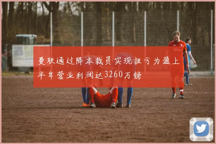 曼联通过降本裁员实现扭亏为盈上半年营业利润达3260万镑