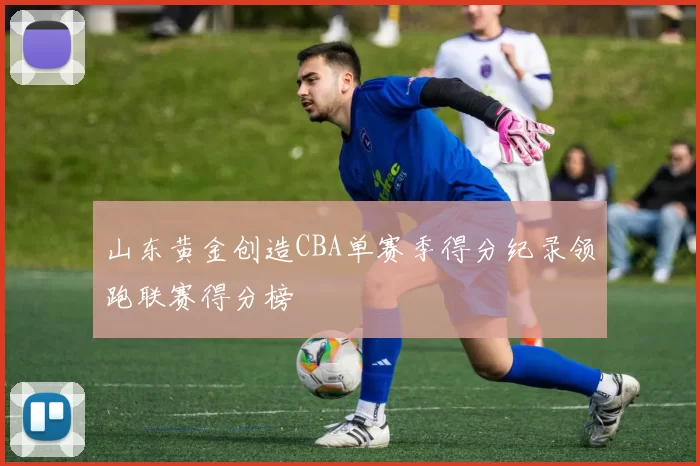 山东黄金创造CBA单赛季得分纪录领跑联赛得分榜