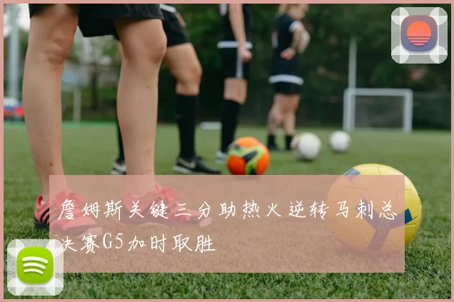 詹姆斯关键三分助热火逆转马刺总决赛G5加时取胜