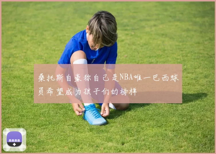 桑托斯自豪称自己是NBA唯一巴西球员希望成为孩子们的榜样