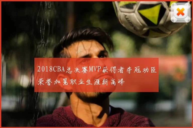 2018CBA总决赛MVP获得者夺冠功臣荣誉加冕职业生涯新高峰