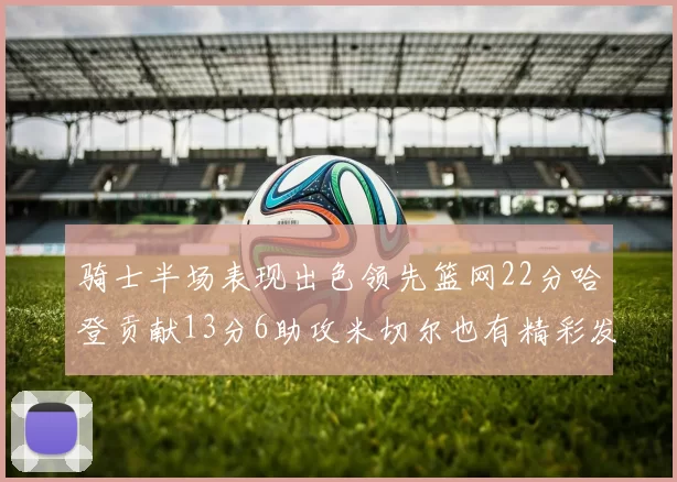 骑士半场表现出色领先篮网22分哈登贡献13分6助攻米切尔也有精彩发挥