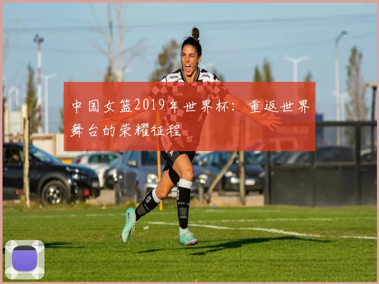 中国女篮2019年世界杯：重返世界舞台的荣耀征程