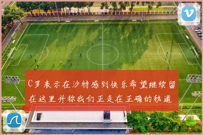 C罗表示在沙特感到快乐希望继续留在这里并称我们正走在正确的轨道上