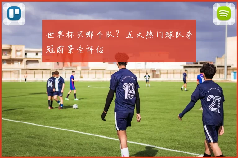 世界杯买哪个队?五大热门球队夺冠前景全评估