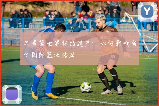 年男篮世界杯的遗产：如何影响当今国际篮坛格局