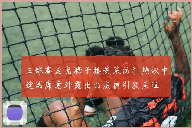 三球赛后光膀子接受采访引热议中途离席意外露出打底裤引发关注