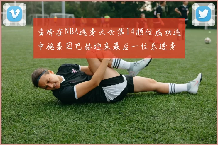 黄蜂在NBA选秀大会第14顺位成功选中施泰因巴赫迎来最后一位乐透秀