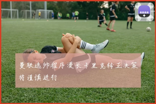 曼联选帅程序漫长卡里克转正决策将谨慎进行