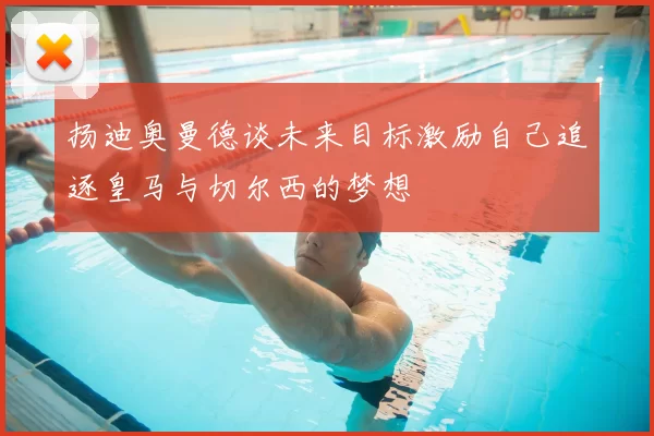 扬迪奥曼德谈未来目标激励自己追逐皇马与切尔西的梦想