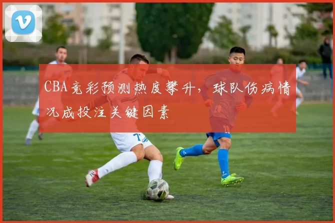 CBA竞彩预测热度攀升，球队伤病情况成投注关键因素