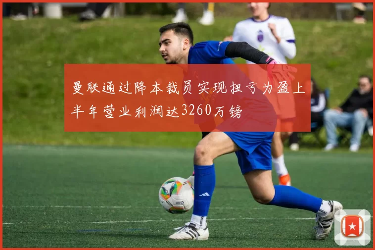 曼联通过降本裁员实现扭亏为盈上半年营业利润达3260万镑