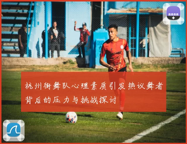 杭州街舞队心理素质引发热议舞者背后的压力与挑战探讨
