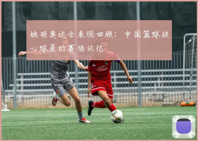 姚明奥运会表现回顾：中国篮球核心球员的赛场记忆